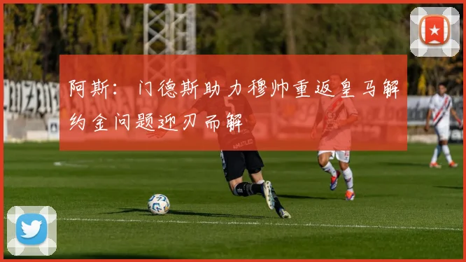 阿斯：门德斯助力穆帅重返皇马解约金问题迎刃而解