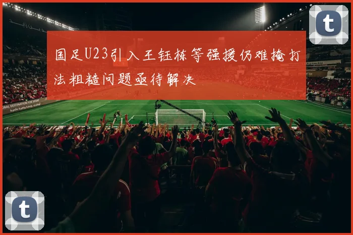 国足U23引入王钰栋等强援仍难掩打法粗糙问题亟待解决
