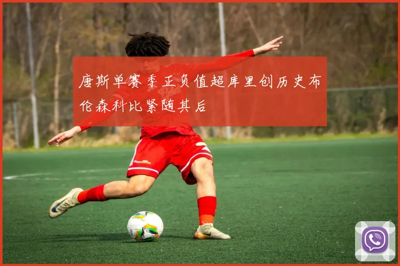 唐斯单赛季正负值超库里创历史布伦森科比紧随其后