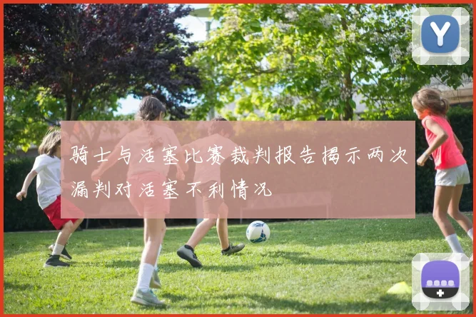 骑士与活塞比赛裁判报告揭示两次漏判对活塞不利情况