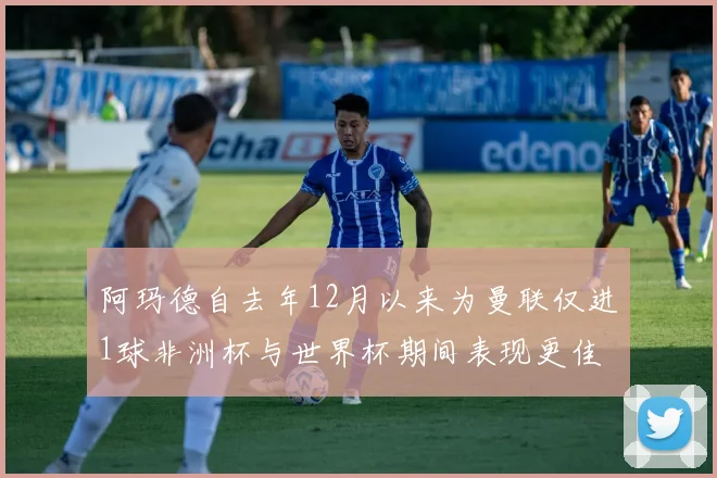 阿玛德自去年12月以来为曼联仅进1球非洲杯与世界杯期间表现更佳
