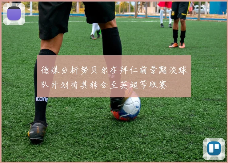 德媒分析努贝尔在拜仁前景黯淡球队计划将其转会至英超等联赛