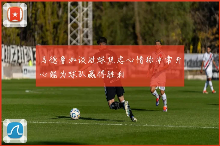 马德鲁加谈进球焦虑心情称非常开心能为球队赢得胜利